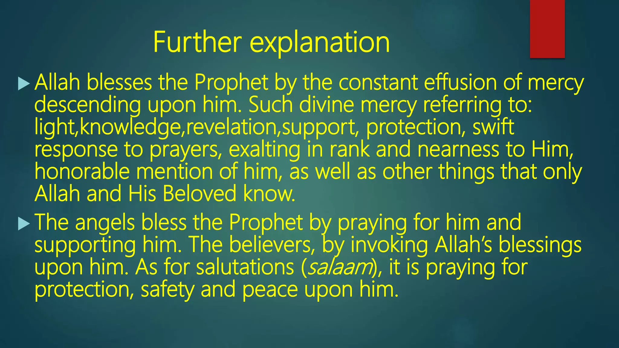 Further explanation
 Allah blesses the Prophet by the constant effusion of mercy
descending upon him. Such divine mercy referring to:
light,knowledge,revelation,support, protection, swift
response to prayers, exalting in rank and nearness to Him,
honorable mention of him, as well as other things that only
Allah and His Beloved know.
 The angels bless the Prophet by praying for him and
supporting him. The believers, by invoking Allah’s blessings
upon him. As for salutations (salaam), it is praying for
protection, safety and peace upon him.
 