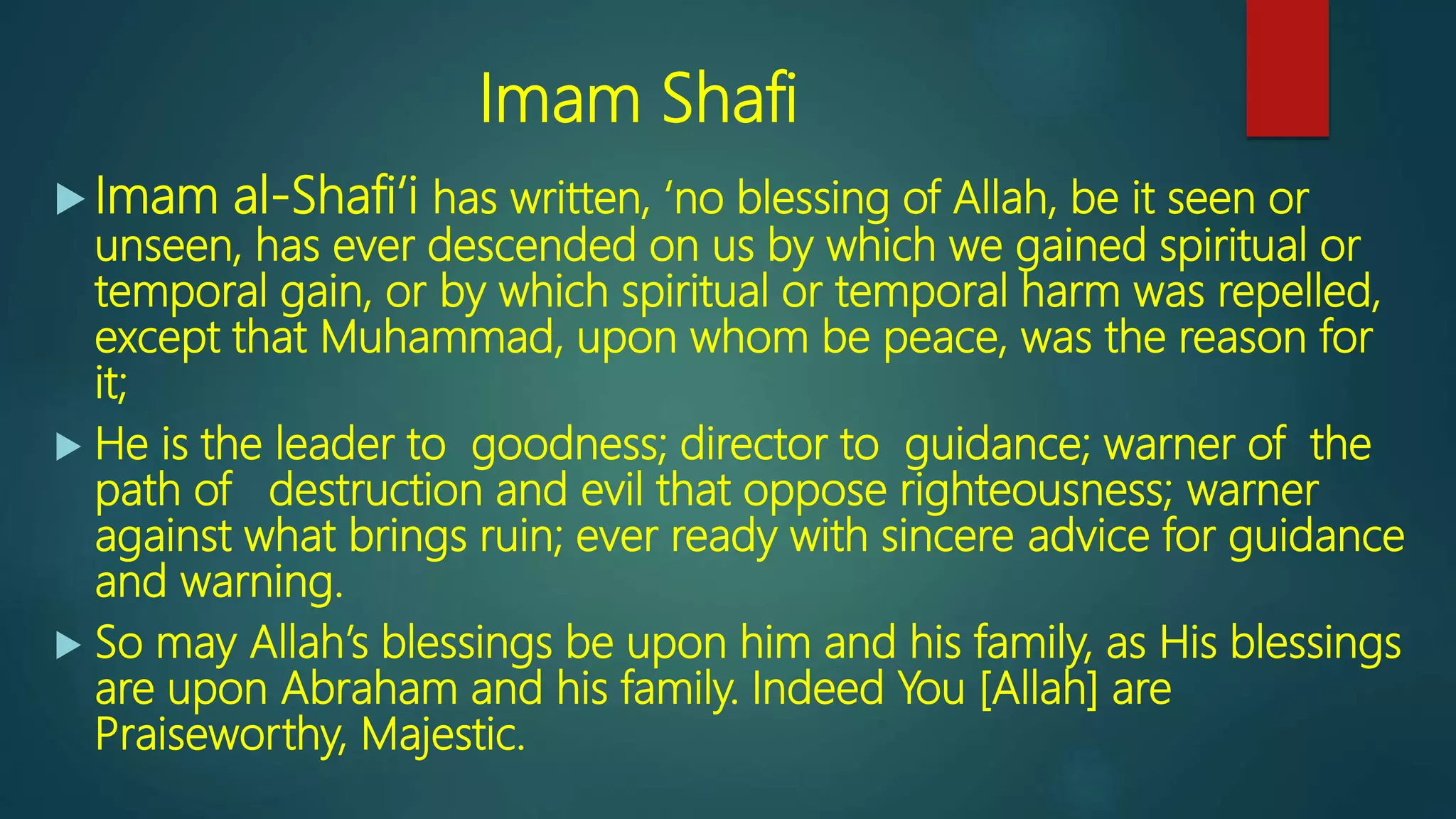 Imam Shafi
 Imam al-Shafi‘i has written, ‘no blessing of Allah, be it seen or
unseen, has ever descended on us by which we gained spiritual or
temporal gain, or by which spiritual or temporal harm was repelled,
except that Muhammad, upon whom be peace, was the reason for
it;
 He is the leader to goodness; director to guidance; warner of the
path of destruction and evil that oppose righteousness; warner
against what brings ruin; ever ready with sincere advice for guidance
and warning.
 So may Allah’s blessings be upon him and his family, as His blessings
are upon Abraham and his family. Indeed You [Allah] are
Praiseworthy, Majestic.
 