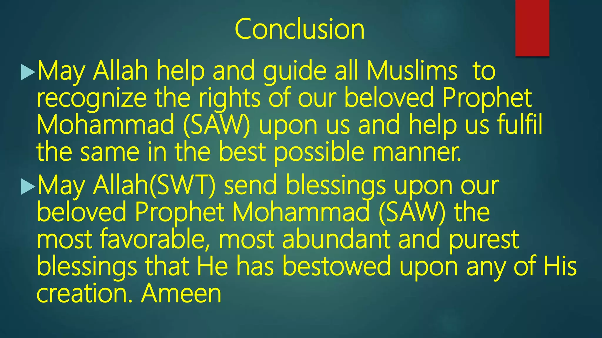 Conclusion
May Allah help and guide all Muslims to
recognize the rights of our beloved Prophet
Mohammad (SAW) upon us and help us fulfil
the same in the best possible manner.
May Allah(SWT) send blessings upon our
beloved Prophet Mohammad (SAW) the
most favorable, most abundant and purest
blessings that He has bestowed upon any of His
creation. Ameen
 
