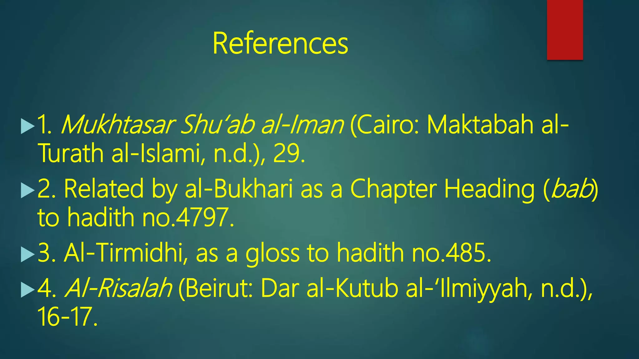 References
1. Mukhtasar Shu‘ab al-Iman (Cairo: Maktabah al-
Turath al-Islami, n.d.), 29.
2. Related by al-Bukhari as a Chapter Heading (bab)
to hadith no.4797.
3. Al-Tirmidhi, as a gloss to hadith no.485.
4. Al-Risalah (Beirut: Dar al-Kutub al-‘Ilmiyyah, n.d.),
16-17.
 