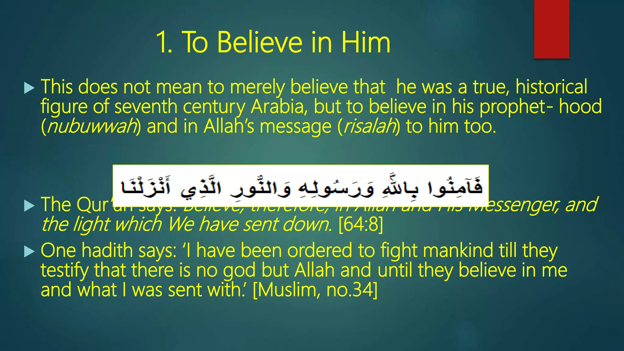 1. To Believe in Him
 This does not mean to merely believe that he was a true, historical
figure of seventh century Arabia, but to believe in his prophet- hood
(nubuwwah) and in Allah’s message (risalah) to him too.
 The Qur’an says: Believe, therefore, in Allah and His Messenger, and
the light which We have sent down. [64:8]
 One hadith says: ‘I have been ordered to fight mankind till they
testify that there is no god but Allah and until they believe in me
and what I was sent with.’ [Muslim, no.34]
 