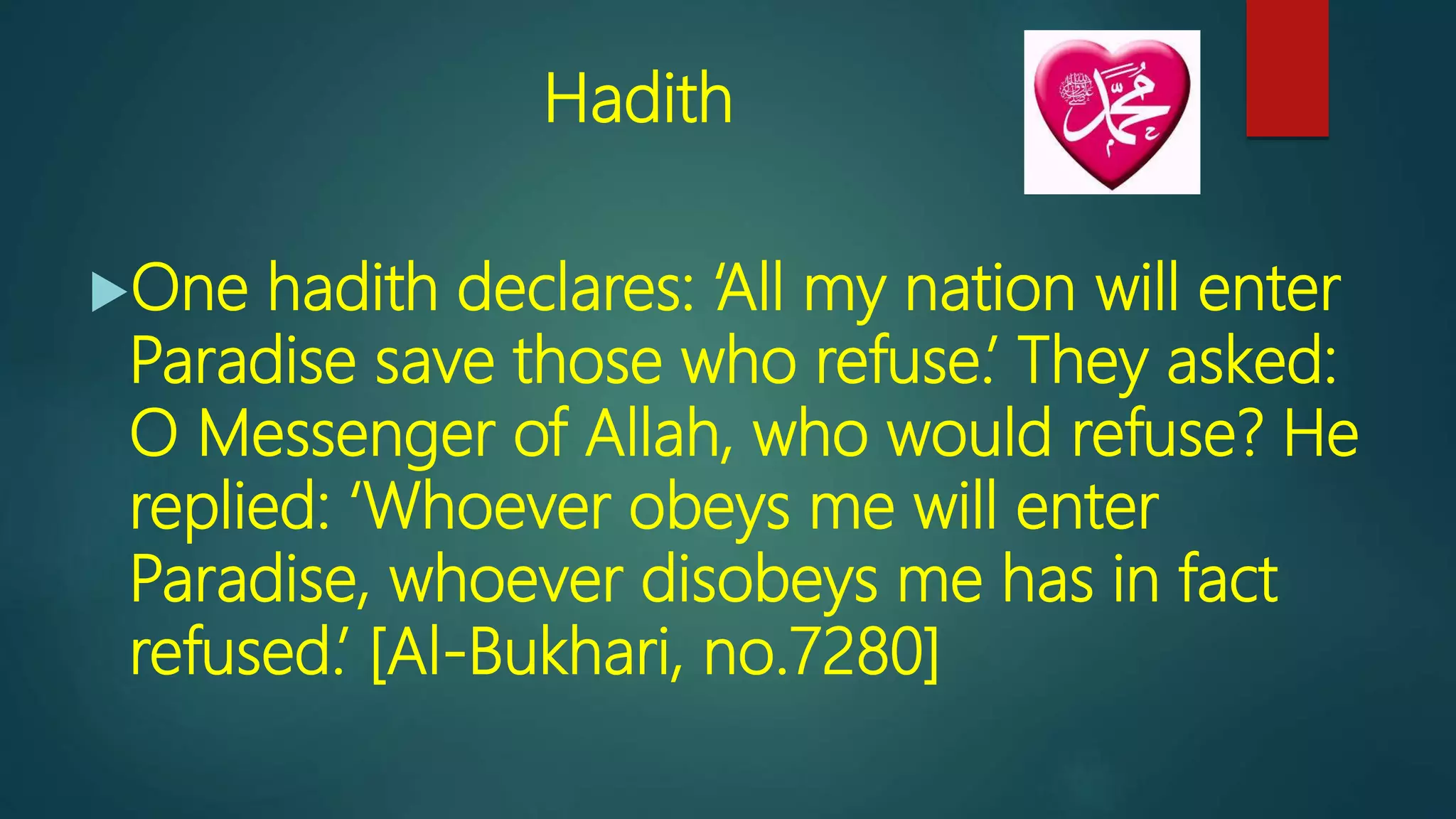 Hadith
One hadith declares: ‘All my nation will enter
Paradise save those who refuse.’ They asked:
O Messenger of Allah, who would refuse? He
replied: ‘Whoever obeys me will enter
Paradise, whoever disobeys me has in fact
refused.’ [Al-Bukhari, no.7280]
 
