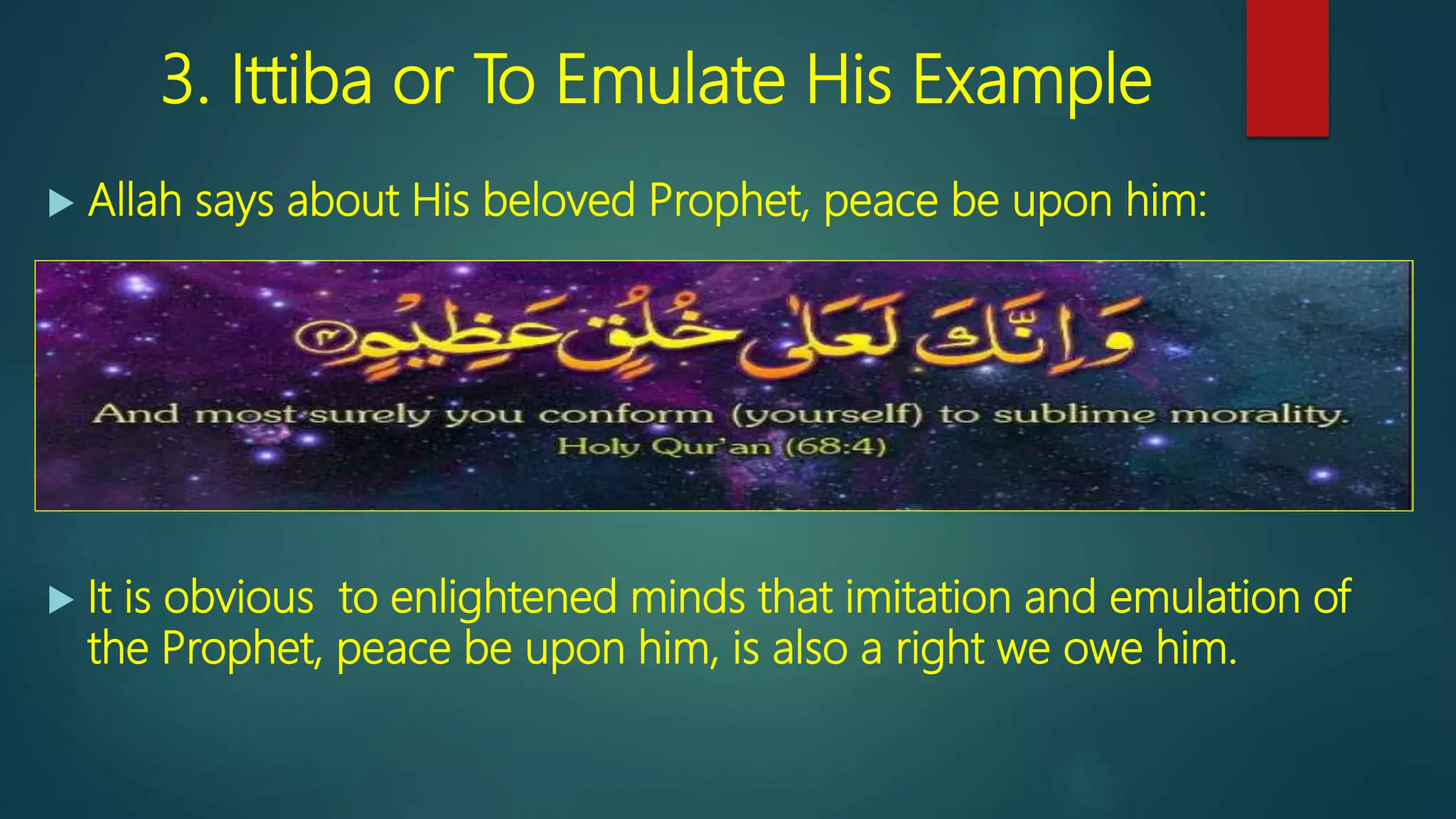 3. Ittiba or To Emulate His Example
 Allah says about His beloved Prophet, peace be upon him:
 Yours is indeed a tremendous character, [68:4]
 It is obvious to enlightened minds that imitation and emulation of
the Prophet, peace be upon him, is also a right we owe him.
 