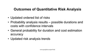 Outcomes of Quantitative Risk Analysis
• Updated ordered list of risks
• Probability analysis results – possible durations and
costs with confidence intervals
• General probability for duration and cost estimation
accuracy
• Updated risk analysis trends
www.projektor.ee/pm/#risk
 