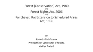 Forest (Conservation) Act, 1980
and
Forest Rights Act, 2006
and
Panchayati Raj Extension to Scheduled Areas
Act, 1996
By
Ravindra Nath Saxena
Principal Chief Conservator of Forests,
Madhya Pradesh
 