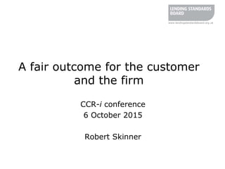 www.lendingstandardsboard.org.uk
A fair outcome for the customer
and the firm
CCR-i conference
6 October 2015
Robert Skinner
 