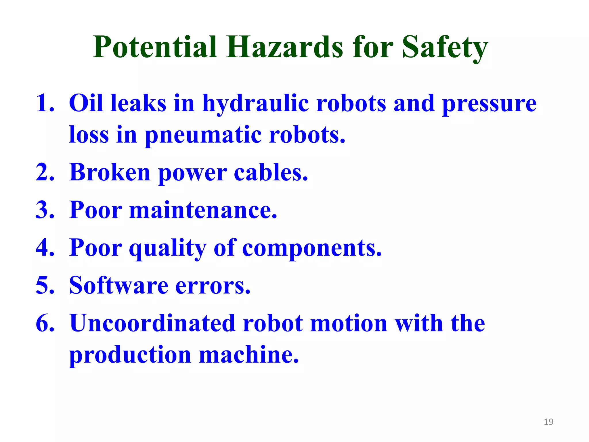 Potential Hazards for Safety
1. Oil leaks in hydraulic robots and pressure
loss in pneumatic robots.
2. Broken power cables.
3. Poor maintenance.
4. Poor quality of components.
5. Software errors.
6. Uncoordinated robot motion with the
production machine.
19
 