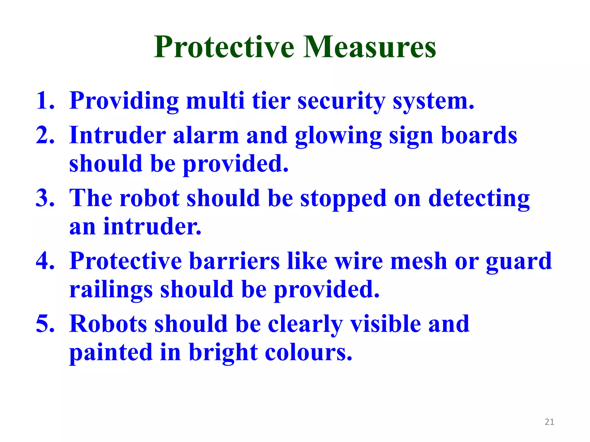 Protective Measures
1. Providing multi tier security system.
2. Intruder alarm and glowing sign boards
should be provided.
3. The robot should be stopped on detecting
an intruder.
4. Protective barriers like wire mesh or guard
railings should be provided.
5. Robots should be clearly visible and
painted in bright colours.
21
 