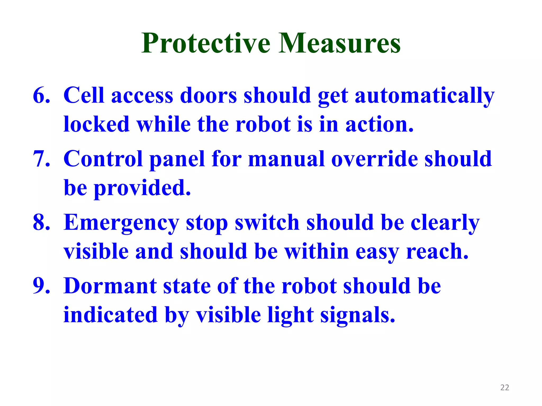 Protective Measures
6. Cell access doors should get automatically
locked while the robot is in action.
7. Control panel for manual override should
be provided.
8. Emergency stop switch should be clearly
visible and should be within easy reach.
9. Dormant state of the robot should be
indicated by visible light signals.
22
 