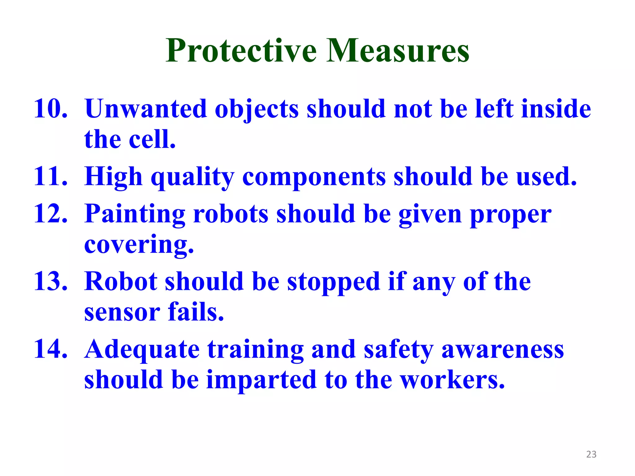 Protective Measures
10. Unwanted objects should not be left inside
the cell.
11. High quality components should be used.
12. Painting robots should be given proper
covering.
13. Robot should be stopped if any of the
sensor fails.
14. Adequate training and safety awareness
should be imparted to the workers.
23
 