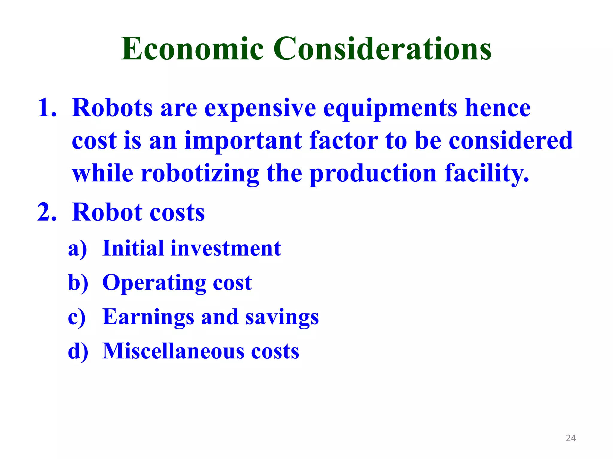 Economic Considerations
1. Robots are expensive equipments hence
cost is an important factor to be considered
while robotizing the production facility.
2. Robot costs
a) Initial investment
b) Operating cost
c) Earnings and savings
d) Miscellaneous costs
24
 