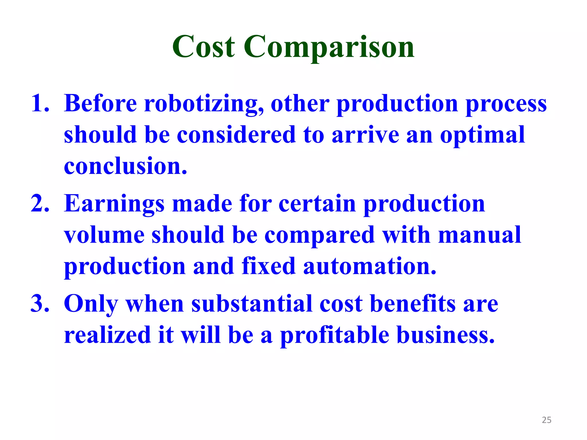 Cost Comparison
1. Before robotizing, other production process
should be considered to arrive an optimal
conclusion.
2. Earnings made for certain production
volume should be compared with manual
production and fixed automation.
3. Only when substantial cost benefits are
realized it will be a profitable business.
25
 