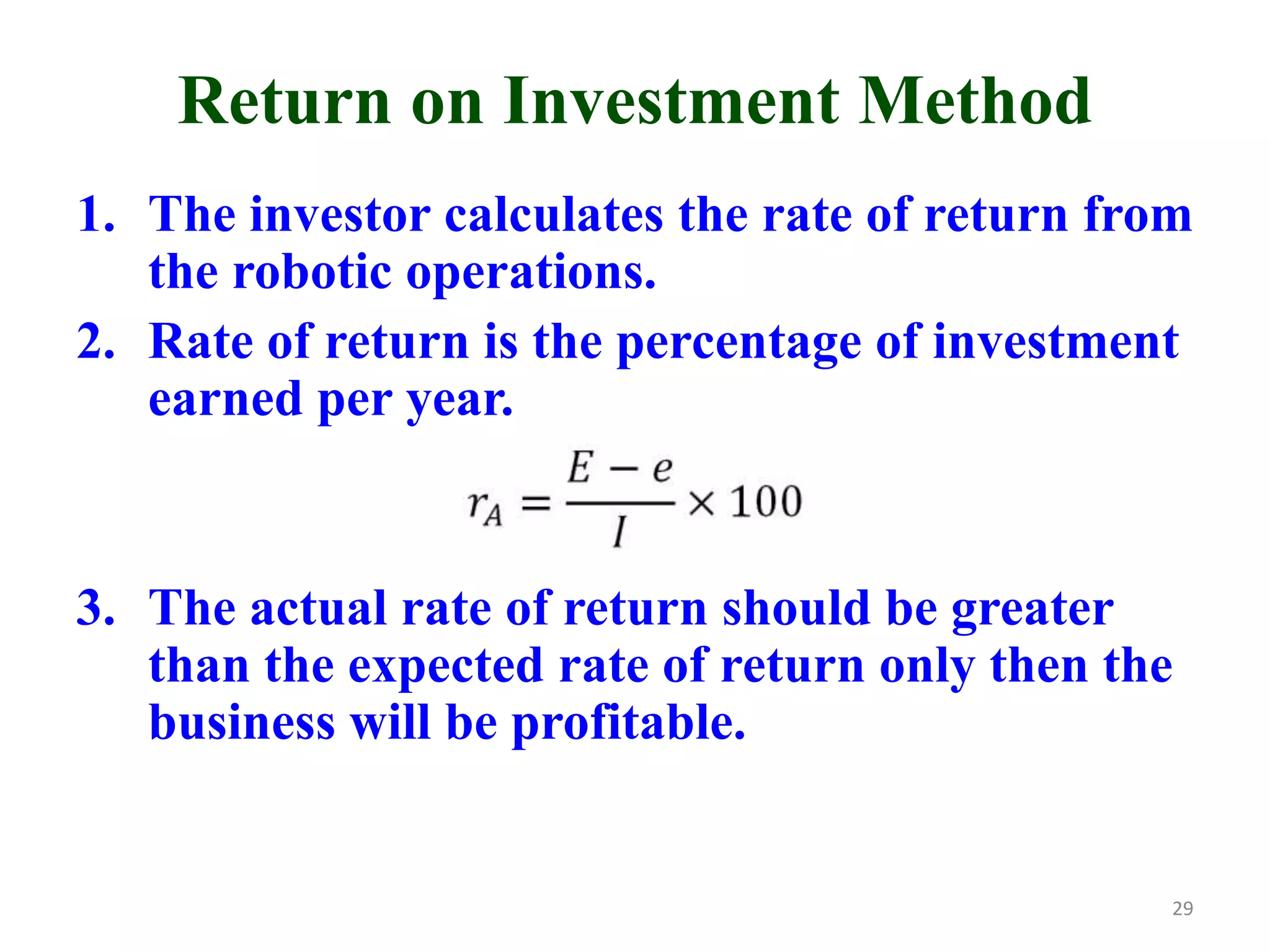 Return on Investment Method
1. The investor calculates the rate of return from
the robotic operations.
2. Rate of return is the percentage of investment
earned per year.
3. The actual rate of return should be greater
than the expected rate of return only then the
business will be profitable.
29
 