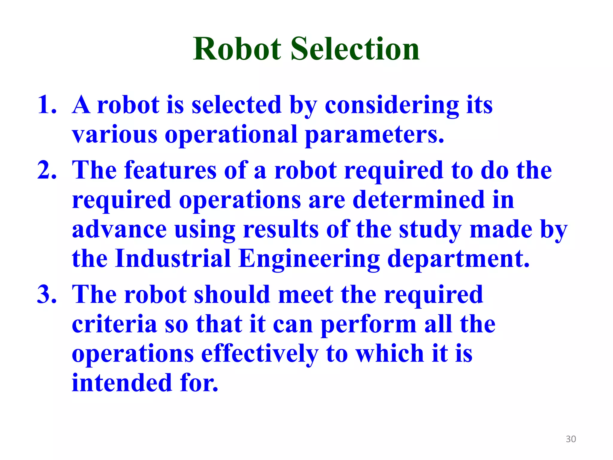 Robot Selection
1. A robot is selected by considering its
various operational parameters.
2. The features of a robot required to do the
required operations are determined in
advance using results of the study made by
the Industrial Engineering department.
3. The robot should meet the required
criteria so that it can perform all the
operations effectively to which it is
intended for.
30
 