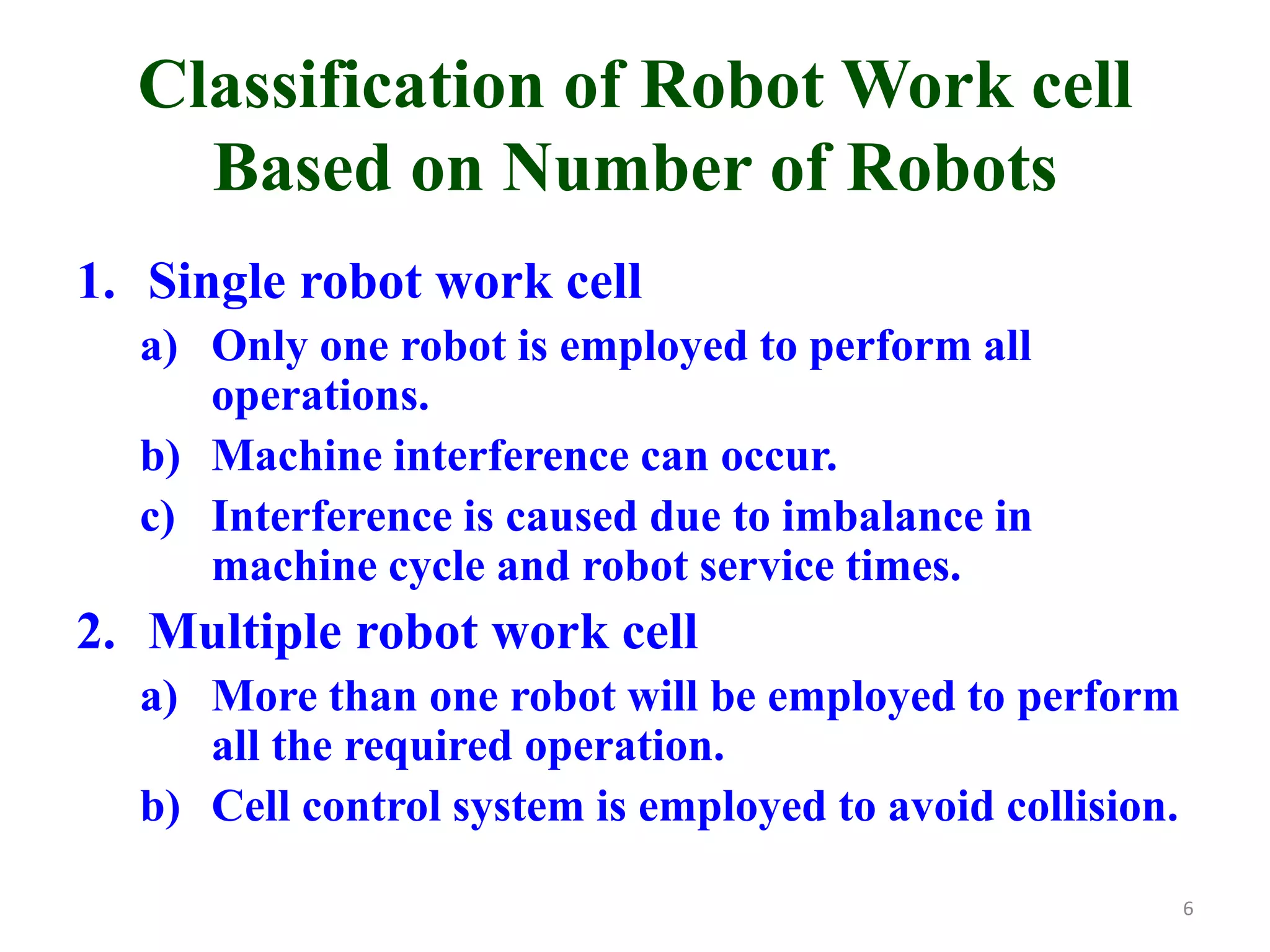 Classification of Robot Work cell
Based on Number of Robots
1. Single robot work cell
a) Only one robot is employed to perform all
operations.
b) Machine interference can occur.
c) Interference is caused due to imbalance in
machine cycle and robot service times.
2. Multiple robot work cell
a) More than one robot will be employed to perform
all the required operation.
b) Cell control system is employed to avoid collision.
6
 