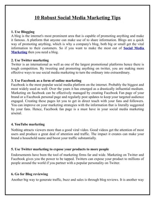 10 Robust Social Media Marketing Tips

1. Use Blogging
A blog is the internet's most prominent area that is capable of promoting anything and make
it famous. A platform that anyone can make use of to share information. Blogs are a quick
way of promoting anything, which is why a company's blog, both big or small get the vital
information to their customers. So if you want to make the most out of Social Media
Marketing then you need a blog.

2. Use Twitter marketing
Twitter is an international as well as one of the largest promotional platforms hence there is
tough competition. By tweeting and promoting anything on twitter, you are making more
effective ways to use social media marketing to turn the ordinary into extraordinary.

3. Use Facebook as a form of online marketing
Facebook is the most popular social media platform on the internet. Probably the biggest and
most widely used as well. Over the years it has emerged as a drastically influential medium.
Marketing on facebook can be effectively managed by creating Facebook Fan page of your
brand or a Facebook personal page and regularly post updates to keep your targeted audience
engaged. Creating these pages let you to get in direct touch with your fans and followers.
You can improve on your marketing strategies with the information that is literally suggested
by your fans. Hence, Facebook fan page is a must have in your social media marketing
arsenal.


4. YouTube marketing
Nothing attracts viewers more than a good viral video. Good videos get the attention of most
users and produce a great deal of attention and traffic. The impact it creates can make your
brand a household name and boost your traffic substantially.


5. Use Twitter marketing to expose your products to more people
Endorsements have been the tool of marketing firms far and wide. Marketing on Twitter and
Facebook gives you the power to be tapped. Twitters can expose your product to millions of
people around the world if you partner with a popular personality on Twitter.


6. Go for Blog reviewing
Another big way to generate traffic, buzz and sales is through blog reviews. It is another way
 