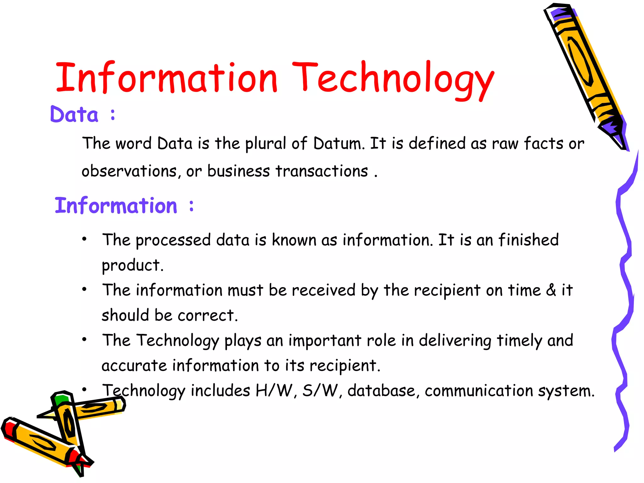 Information Technology
The word Data is the plural of Datum. It is defined as raw facts or
observations, or business transactions .
Information :
Data :
• The processed data is known as information. It is an finished
product.
• The information must be received by the recipient on time & it
should be correct.
• The Technology plays an important role in delivering timely and
accurate information to its recipient.
• Technology includes H/W, S/W, database, communication system.
 