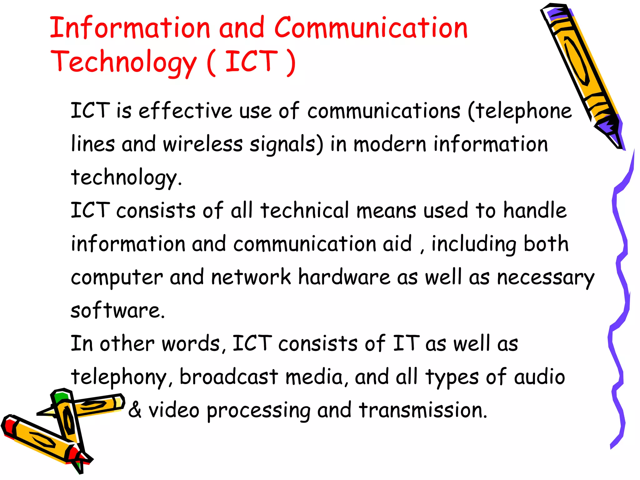 Information and Communication
Technology ( ICT )
ICT is effective use of communications (telephone
lines and wireless signals) in modern information
technology.
ICT consists of all technical means used to handle
information and communication aid , including both
computer and network hardware as well as necessary
software.
In other words, ICT consists of IT as well as
telephony, broadcast media, and all types of audio
& video processing and transmission.
 