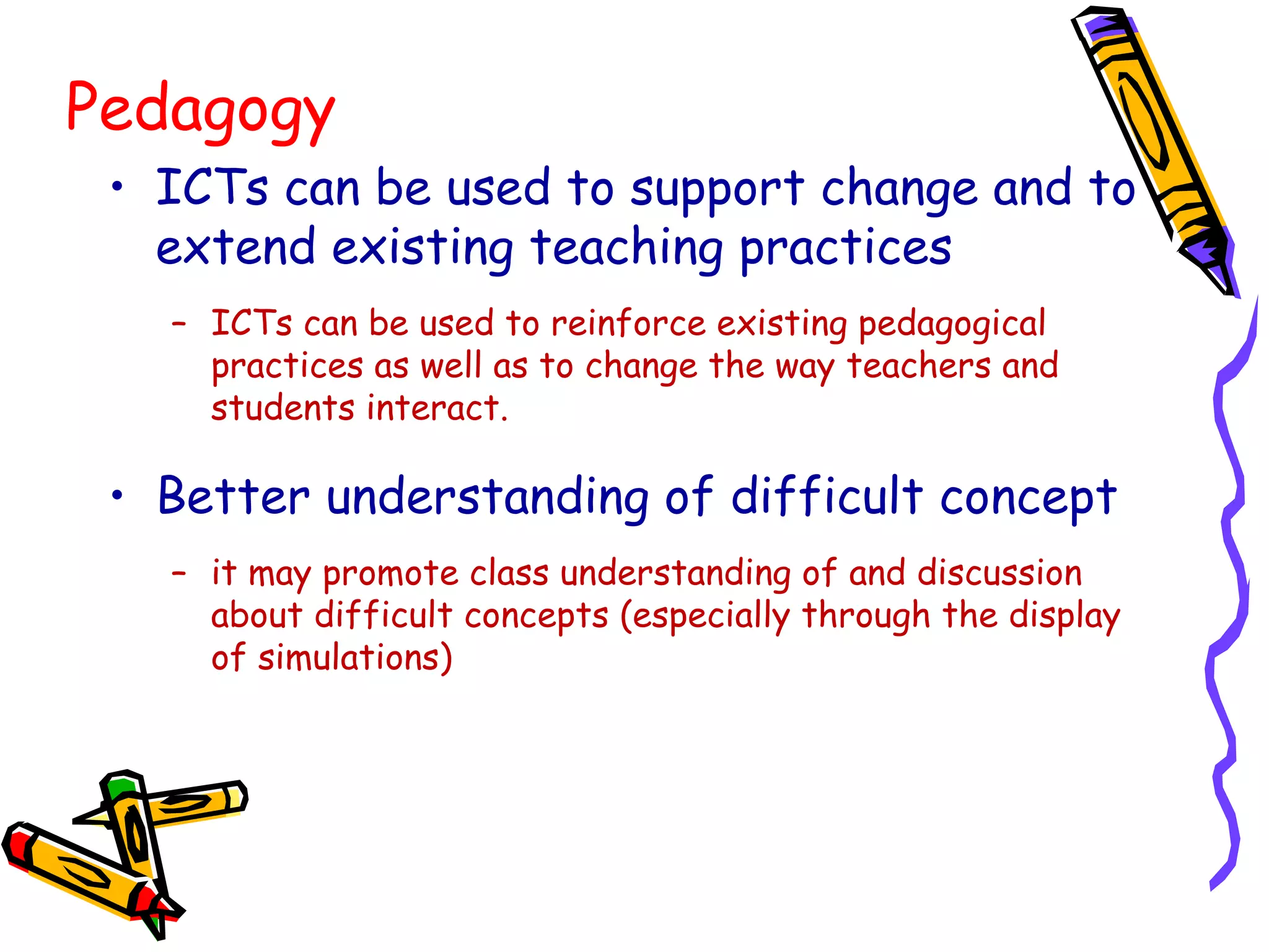 Pedagogy
• ICTs can be used to support change and to
extend existing teaching practices
– ICTs can be used to reinforce existing pedagogical
practices as well as to change the way teachers and
students interact.
• Better understanding of difficult concept
– it may promote class understanding of and discussion
about difficult concepts (especially through the display
of simulations)
 