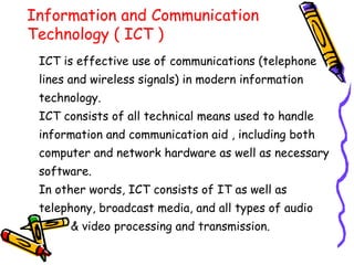 Information and Communication
Technology ( ICT )
ICT is effective use of communications (telephone
lines and wireless signals) in modern information
technology.
ICT consists of all technical means used to handle
information and communication aid , including both
computer and network hardware as well as necessary
software.
In other words, ICT consists of IT as well as
telephony, broadcast media, and all types of audio
& video processing and transmission.
 