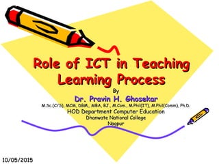 Role of ICT in TeachingRole of ICT in Teaching
Learning ProcessLearning Process
ByBy
Dr. Pravin H. GhosekarDr. Pravin H. Ghosekar
M.Sc.(C/S), MCM, DBM,, MBA, BJ., M.Com., M.Phil(IT), M.Phil(Comm), Ph.D.M.Sc.(C/S), MCM, DBM,, MBA, BJ., M.Com., M.Phil(IT), M.Phil(Comm), Ph.D.
HOD Department Computer EducationHOD Department Computer Education
Dhanwate National CollegeDhanwate National College
NagpurNagpur
10/05/201510/05/2015
 