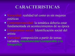 CARACTERISTICAS Veracidad:  realidad tal como es sin mejoras estéticas Contemporaneidad:  la temática debería estar fundamentada en acontecimientos de su época Compromiso social:  Identificación social del artista Variedad:  composición a partir de temas variados,  instantaneidad (comparable a la fotografía) 