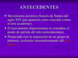 ANTECEDENTES Movimiento pictórico francés de finales del siglo XIX que apareció como reacción contra el arte académico.  El movimiento impresionista se considera el punto de partida del arte contemporáneo. Propiciado con la separación de un grupo de pintores, excluidos sistemáticamente del  arte oficial 