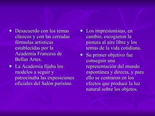 Desacuerdo con los temas clásicos y con las cerradas fórmulas artísticas establecidas por la Academia Francesa de Bellas Artes.  La Academia fijaba los modelos a seguir y patrocinaba las exposiciones oficiales del Salón parisino.  Los impresionistas, en cambio, escogieron la pintura al aire libre y los temas de la vida cotidiana.  Su primer objetivo fue conseguir una representación del mundo espontánea y directa, y para ello se centraron en los efectos que produce la luz natural sobre los objetos.  
