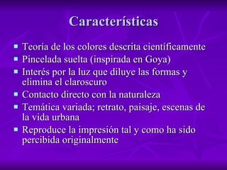Características Teoría de los colores descrita científicamente Pincelada suelta (inspirada en Goya) Interés por la luz que diluye las formas y elimina el claroscuro Contacto directo con la naturaleza Temática variada; retrato, paisaje, escenas de la vida urbana Reproduce la impresión tal y como ha sido percibida originalmente 