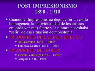 POST IMPRESIONISMO 1890 - 1910 Cuando el Impresionismo dejo de ser un estilo homogéneo, la individualidad de los artistas era cada vez mas fuerte y la pintura necesitaba “salir” de esa situación de monotonía. PREDOMINIO DE LA LINEA (DIBUJO) Paul Cezanne (1839 – 1906)* Toulouse Lautrec (1864 – 1901) PREDOMINIO DEL COLOR Vincent Van Gogh (1853 – 1890)* Gauguin (1848 – 1903) 