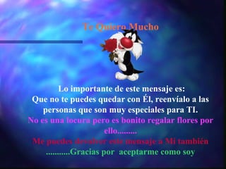 Te Quiero Mucho
Lo importante de este mensaje es:
Que no te puedes quedar con Él, reenvíalo a las
personas que son muy especiales para TI.
No es una locura pero es bonito regalar flores por
ello.........
Me puedes devolver este mensaje a Mí también
...........Gracias por aceptarme como soy
 