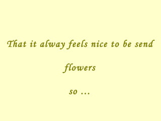 That it alway feels nice to be send flowers so … 