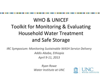 WHO & UNICEF
   Toolkit for Monitoring & Evaluating
      Household Water Treatment
             and Safe Storage
IRC Symposium: Monitoring Sustainable WASH Service Delivery
                 Addis Ababa, Ethiopia
                     April 9-11, 2013

                       Ryan Rowe
                  Water Institute at UNC
 