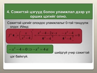 4. Сэжигтэй цэгүүд болон уламжлал дээр үл
орших цэгийг олно.
Сэжигтэй цэгийг олохдоо уламжлалыг 0-тэй тэнцүүлж
олдог. Иймд:
шийдгүй учир сэжигтэй
цэг байхгүй.
0
4
4
4
24
4 22
2
22
2
2
x
x
x
xxx
x
x
xf
404 22
xx
 