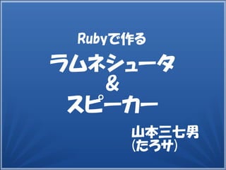 山本三七男
(たろサ)
Rubyで作る
ラムネシュータ
&
スピーカー
 