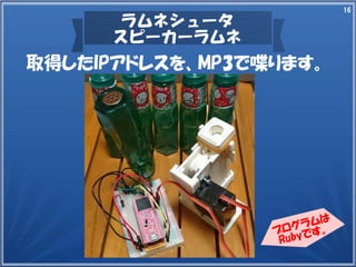 16
ラムネシュータ
スピーカーラムネ
取得したIPアドレスを、MP3で喋ります。
プログラムは
Rubyです。
 