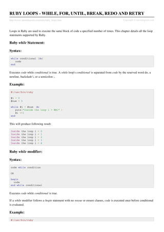 RUBY LOOPS - WHILE, FOR, UNTIL, BREAK, REDO AND RETRY
http://www.tutorialspoint.com/ruby/ruby_loops.htm                                              Copyright © tutorialspoint.com



Loops in Ruby are used to execute the same block of code a specified number of times. This chapter details all the loop
statements supported by Ruby.

Ruby while Statement:

Syntax:

 while conditional [do]
    code
 end


Executes code while conditional is true. A while loop's conditional is separated from code by the reserved word do, a
newline, backslash , or a semicolon ;.

Example:

 #!/usr/bin/ruby

 $i = 0
 $num = 5

 while $i < $num do
    puts("Inside the loop i = #$i" )
    $i +=1
 end


This will produce following result:

 Inside    the   loop   i   =   0
 Inside    the   loop   i   =   1
 Inside    the   loop   i   =   2
 Inside    the   loop   i   =   3
 Inside    the   loop   i   =   4


Ruby while modifier:

Syntax:

 code while condition

 OR

 begin
   code
 end while conditional


Executes code while conditional is true.

If a while modifier follows a begin statement with no rescue or ensure clauses, code is executed once before conditional
is evaluated.

Example:

 #!/usr/bin/ruby
 