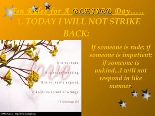Ten Rules for A  BLESSED  Day…..   1.  TODAY I WILL NOT STRIKE BACK:   If someone is rude; if someone is impatient; if someone is unkind...I will not respond in like manner . 