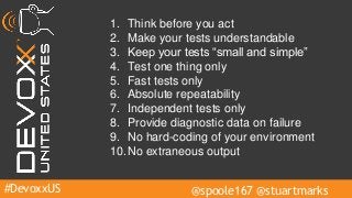 #DevoxxUS @spoole167 @stuartmarks
1. Think before you act
2. Make your tests understandable
3. Keep your tests “small and simple”
4. Test one thing only
5. Fast tests only
6. Absolute repeatability
7. Independent tests only
8. Provide diagnostic data on failure
9. No hard-coding of your environment
10.No extraneous output
 