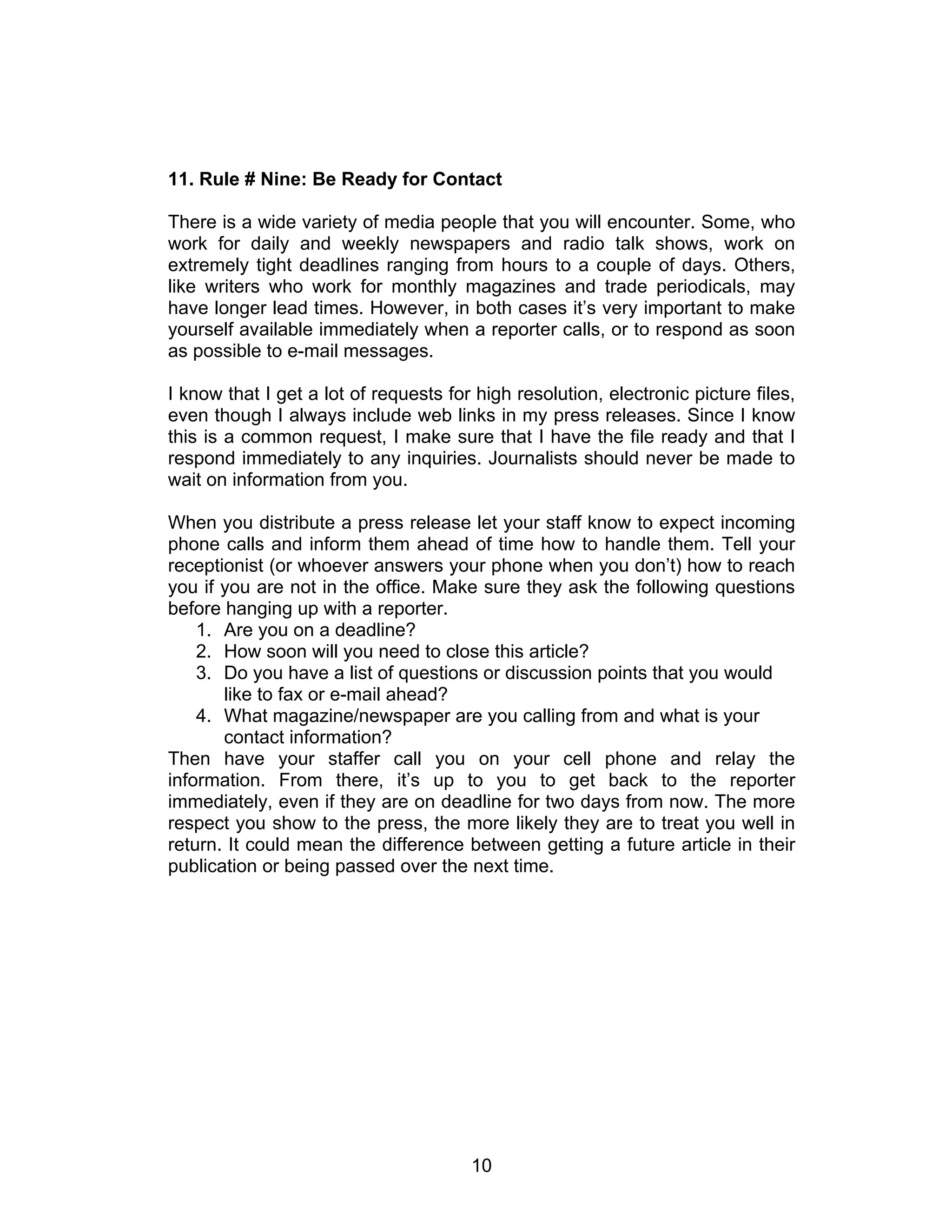 11. Rule # Nine: Be Ready for Contact

There is a wide variety of media people that you will encounter. Some, who
work for daily and weekly newspapers and radio talk shows, work on
extremely tight deadlines ranging from hours to a couple of days. Others,
like writers who work for monthly magazines and trade periodicals, may
have longer lead times. However, in both cases it’s very important to make
yourself available immediately when a reporter calls, or to respond as soon
as possible to e-mail messages.

I know that I get a lot of requests for high resolution, electronic picture files,
even though I always include web links in my press releases. Since I know
this is a common request, I make sure that I have the file ready and that I
respond immediately to any inquiries. Journalists should never be made to
wait on information from you.

When you distribute a press release let your staff know to expect incoming
phone calls and inform them ahead of time how to handle them. Tell your
receptionist (or whoever answers your phone when you don’t) how to reach
you if you are not in the office. Make sure they ask the following questions
before hanging up with a reporter.
    1. Are you on a deadline?
    2. How soon will you need to close this article?
    3. Do you have a list of questions or discussion points that you would
       like to fax or e-mail ahead?
    4. What magazine/newspaper are you calling from and what is your
       contact information?
Then have your staffer call you on your cell phone and relay the
information. From there, it’s up to you to get back to the reporter
immediately, even if they are on deadline for two days from now. The more
respect you show to the press, the more likely they are to treat you well in
return. It could mean the difference between getting a future article in their
publication or being passed over the next time.




                                       10
 