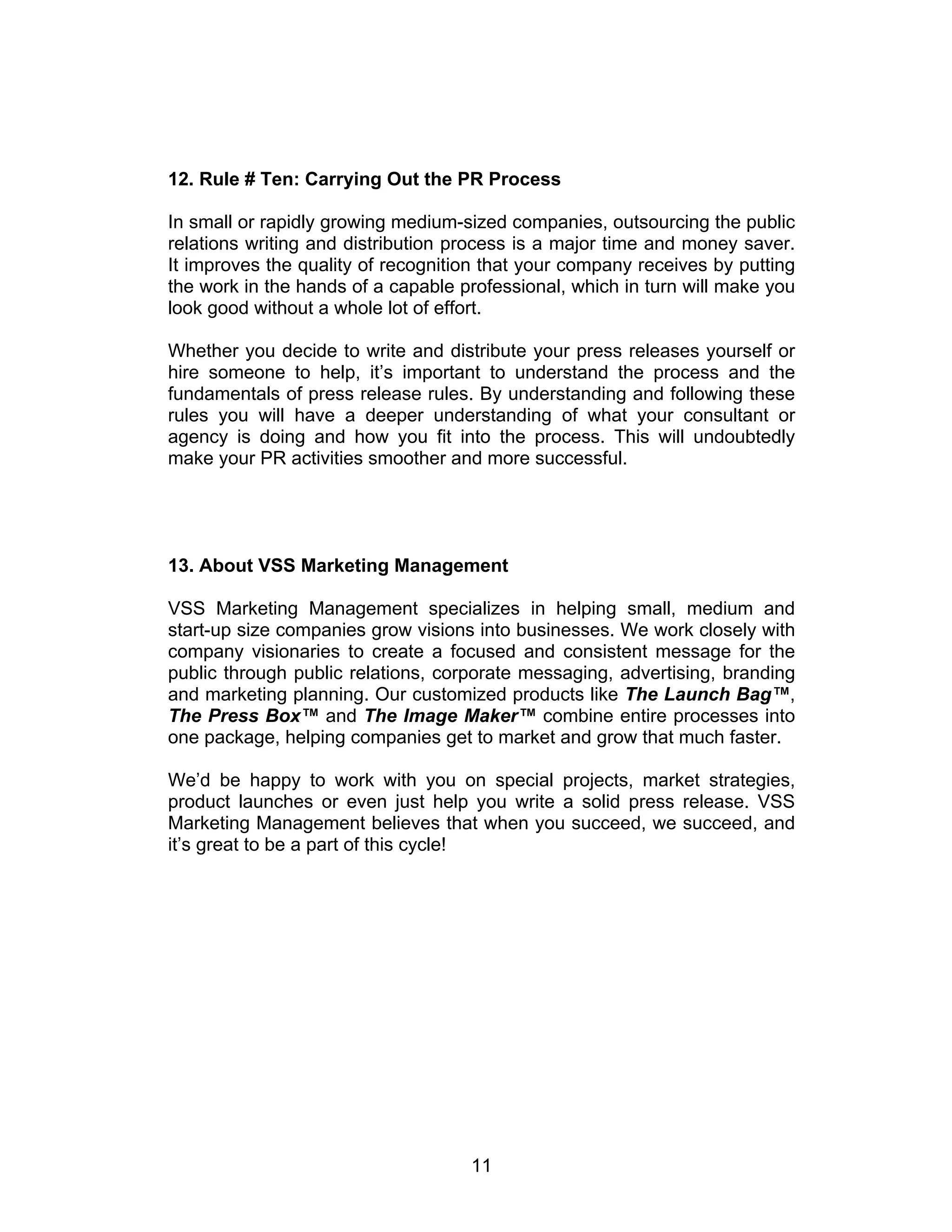 12. Rule # Ten: Carrying Out the PR Process

In small or rapidly growing medium-sized companies, outsourcing the public
relations writing and distribution process is a major time and money saver.
It improves the quality of recognition that your company receives by putting
the work in the hands of a capable professional, which in turn will make you
look good without a whole lot of effort.

Whether you decide to write and distribute your press releases yourself or
hire someone to help, it’s important to understand the process and the
fundamentals of press release rules. By understanding and following these
rules you will have a deeper understanding of what your consultant or
agency is doing and how you fit into the process. This will undoubtedly
make your PR activities smoother and more successful.




13. About VSS Marketing Management

VSS Marketing Management specializes in helping small, medium and
start-up size companies grow visions into businesses. We work closely with
company visionaries to create a focused and consistent message for the
public through public relations, corporate messaging, advertising, branding
and marketing planning. Our customized products like The Launch Bag™,
The Press Box™ and The Image Maker™ combine entire processes into
one package, helping companies get to market and grow that much faster.

We’d be happy to work with you on special projects, market strategies,
product launches or even just help you write a solid press release. VSS
Marketing Management believes that when you succeed, we succeed, and
it’s great to be a part of this cycle!




                                    11
 