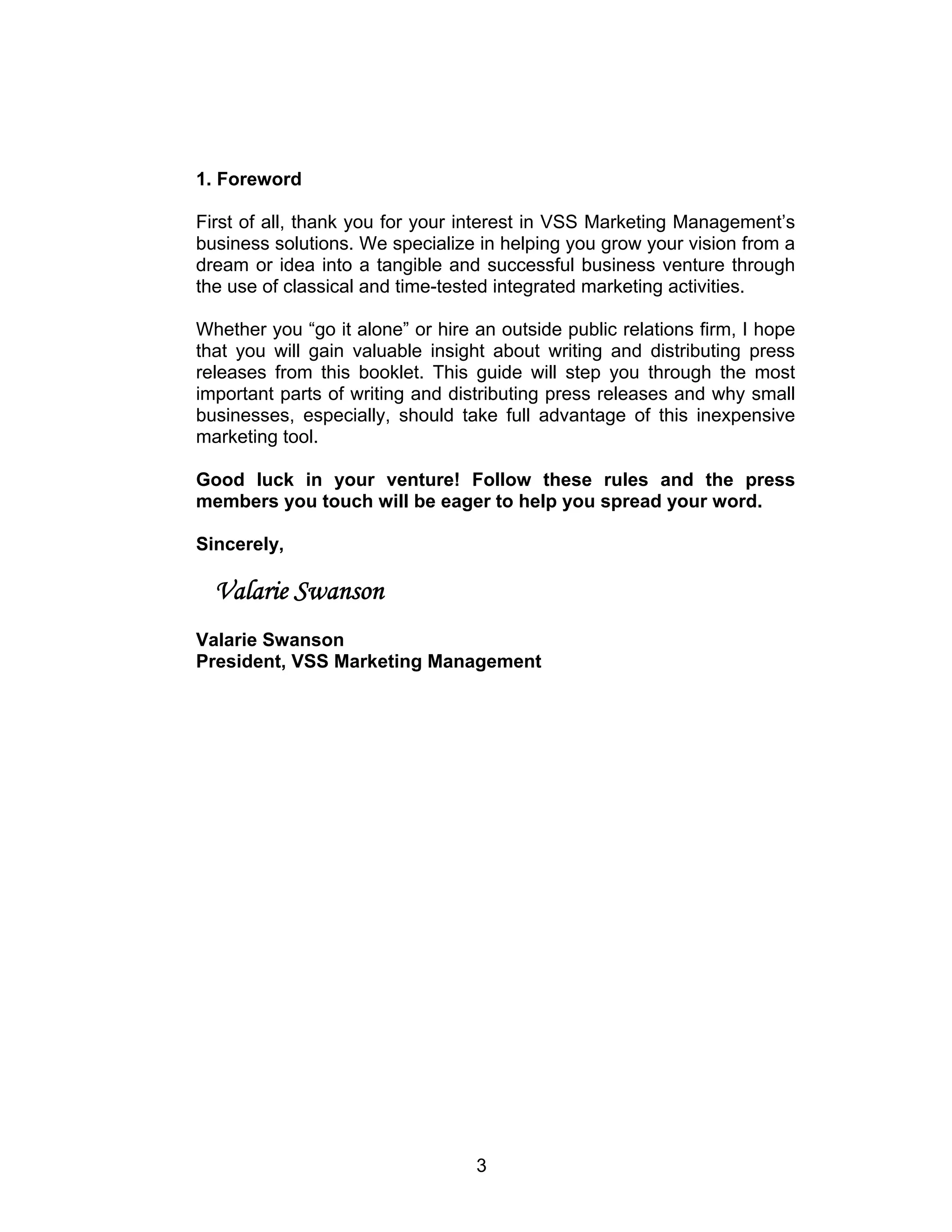 1. Foreword

First of all, thank you for your interest in VSS Marketing Management’s
business solutions. We specialize in helping you grow your vision from a
dream or idea into a tangible and successful business venture through
the use of classical and time-tested integrated marketing activities.

Whether you “go it alone” or hire an outside public relations firm, I hope
that you will gain valuable insight about writing and distributing press
releases from this booklet. This guide will step you through the most
important parts of writing and distributing press releases and why small
businesses, especially, should take full advantage of this inexpensive
marketing tool.

Good luck in your venture! Follow these rules and the press
members you touch will be eager to help you spread your word.

Sincerely,

  Valarie Swanson
Valarie Swanson
President, VSS Marketing Management




                                  3
 