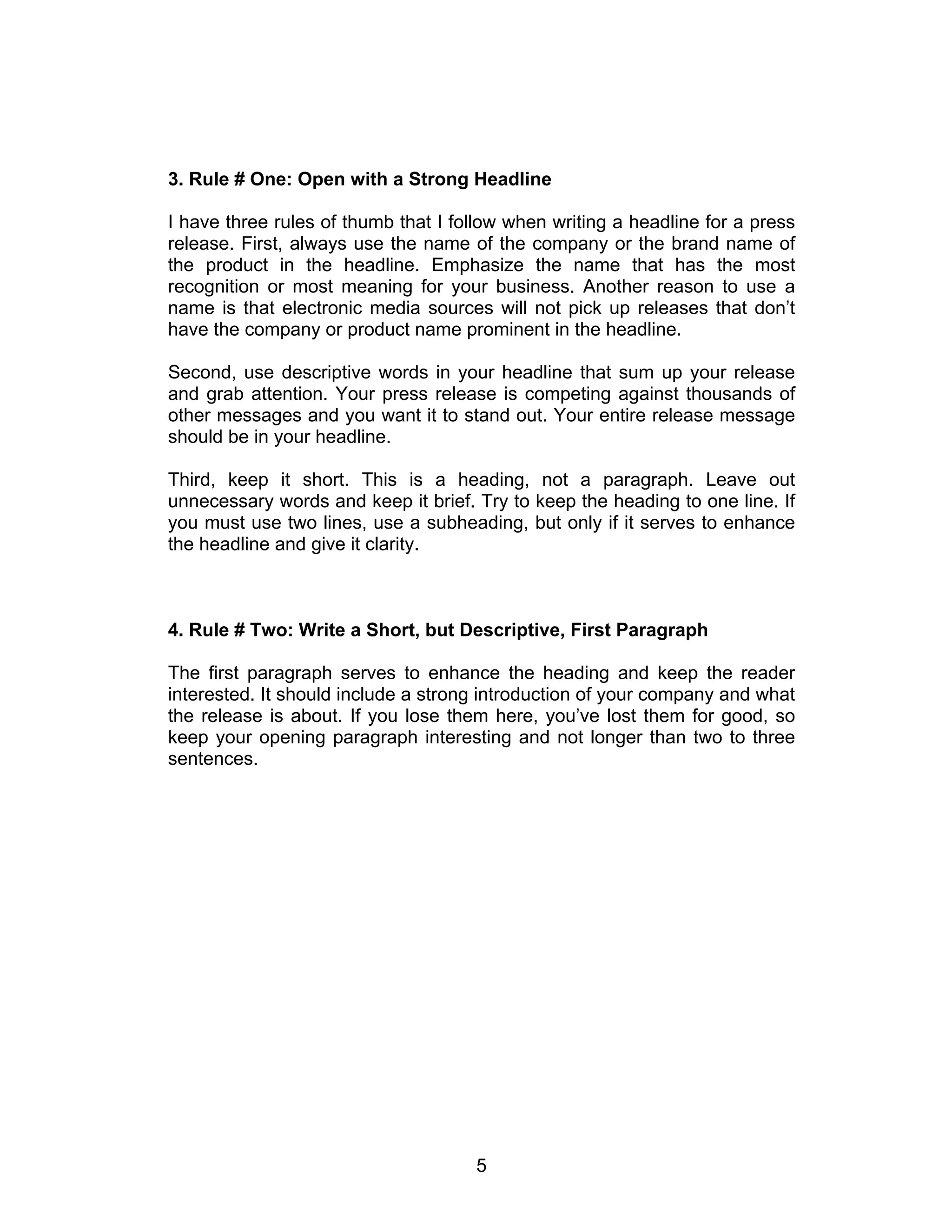 3. Rule # One: Open with a Strong Headline

I have three rules of thumb that I follow when writing a headline for a press
release. First, always use the name of the company or the brand name of
the product in the headline. Emphasize the name that has the most
recognition or most meaning for your business. Another reason to use a
name is that electronic media sources will not pick up releases that don’t
have the company or product name prominent in the headline.

Second, use descriptive words in your headline that sum up your release
and grab attention. Your press release is competing against thousands of
other messages and you want it to stand out. Your entire release message
should be in your headline.

Third, keep it short. This is a heading, not a paragraph. Leave out
unnecessary words and keep it brief. Try to keep the heading to one line. If
you must use two lines, use a subheading, but only if it serves to enhance
the headline and give it clarity.



4. Rule # Two: Write a Short, but Descriptive, First Paragraph

The first paragraph serves to enhance the heading and keep the reader
interested. It should include a strong introduction of your company and what
the release is about. If you lose them here, you’ve lost them for good, so
keep your opening paragraph interesting and not longer than two to three
sentences.




                                     5
 