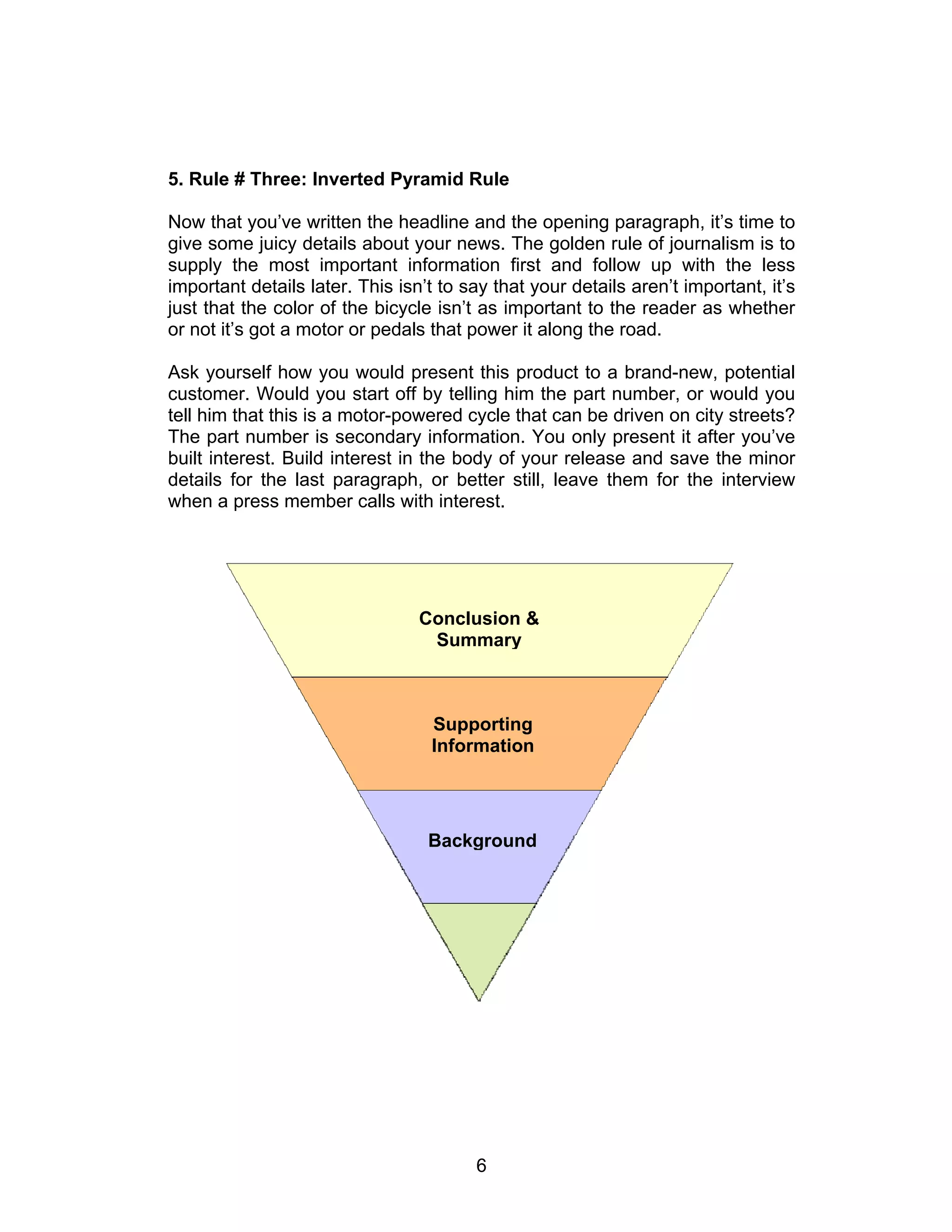 5. Rule # Three: Inverted Pyramid Rule

Now that you’ve written the headline and the opening paragraph, it’s time to
give some juicy details about your news. The golden rule of journalism is to
supply the most important information first and follow up with the less
important details later. This isn’t to say that your details aren’t important, it’s
just that the color of the bicycle isn’t as important to the reader as whether
or not it’s got a motor or pedals that power it along the road.

Ask yourself how you would present this product to a brand-new, potential
customer. Would you start off by telling him the part number, or would you
tell him that this is a motor-powered cycle that can be driven on city streets?
The part number is secondary information. You only present it after you’ve
built interest. Build interest in the body of your release and save the minor
details for the last paragraph, or better still, leave them for the interview
when a press member calls with interest.




                                 Conclusion &
                                  Summary



                                  Supporting
                                  Information




                                  Background




                                        6
 