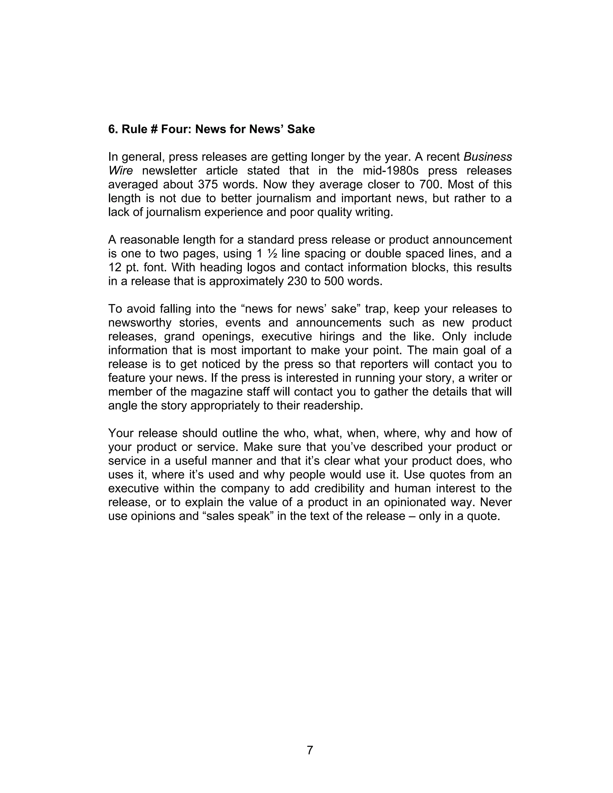 6. Rule # Four: News for News’ Sake

In general, press releases are getting longer by the year. A recent Business
Wire newsletter article stated that in the mid-1980s press releases
averaged about 375 words. Now they average closer to 700. Most of this
length is not due to better journalism and important news, but rather to a
lack of journalism experience and poor quality writing.

A reasonable length for a standard press release or product announcement
is one to two pages, using 1 ½ line spacing or double spaced lines, and a
12 pt. font. With heading logos and contact information blocks, this results
in a release that is approximately 230 to 500 words.

To avoid falling into the “news for news’ sake” trap, keep your releases to
newsworthy stories, events and announcements such as new product
releases, grand openings, executive hirings and the like. Only include
information that is most important to make your point. The main goal of a
release is to get noticed by the press so that reporters will contact you to
feature your news. If the press is interested in running your story, a writer or
member of the magazine staff will contact you to gather the details that will
angle the story appropriately to their readership.

Your release should outline the who, what, when, where, why and how of
your product or service. Make sure that you’ve described your product or
service in a useful manner and that it’s clear what your product does, who
uses it, where it’s used and why people would use it. Use quotes from an
executive within the company to add credibility and human interest to the
release, or to explain the value of a product in an opinionated way. Never
use opinions and “sales speak” in the text of the release – only in a quote.




                                       7
 