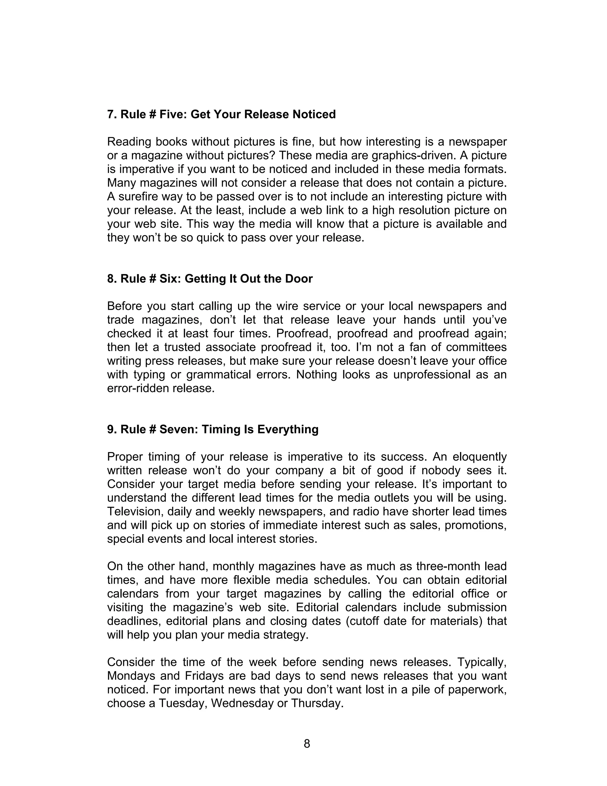 7. Rule # Five: Get Your Release Noticed

Reading books without pictures is fine, but how interesting is a newspaper
or a magazine without pictures? These media are graphics-driven. A picture
is imperative if you want to be noticed and included in these media formats.
Many magazines will not consider a release that does not contain a picture.
A surefire way to be passed over is to not include an interesting picture with
your release. At the least, include a web link to a high resolution picture on
your web site. This way the media will know that a picture is available and
they won’t be so quick to pass over your release.


8. Rule # Six: Getting It Out the Door

Before you start calling up the wire service or your local newspapers and
trade magazines, don’t let that release leave your hands until you’ve
checked it at least four times. Proofread, proofread and proofread again;
then let a trusted associate proofread it, too. I’m not a fan of committees
writing press releases, but make sure your release doesn’t leave your office
with typing or grammatical errors. Nothing looks as unprofessional as an
error-ridden release.


9. Rule # Seven: Timing Is Everything

Proper timing of your release is imperative to its success. An eloquently
written release won’t do your company a bit of good if nobody sees it.
Consider your target media before sending your release. It’s important to
understand the different lead times for the media outlets you will be using.
Television, daily and weekly newspapers, and radio have shorter lead times
and will pick up on stories of immediate interest such as sales, promotions,
special events and local interest stories.

On the other hand, monthly magazines have as much as three-month lead
times, and have more flexible media schedules. You can obtain editorial
calendars from your target magazines by calling the editorial office or
visiting the magazine’s web site. Editorial calendars include submission
deadlines, editorial plans and closing dates (cutoff date for materials) that
will help you plan your media strategy.

Consider the time of the week before sending news releases. Typically,
Mondays and Fridays are bad days to send news releases that you want
noticed. For important news that you don’t want lost in a pile of paperwork,
choose a Tuesday, Wednesday or Thursday.


                                      8
 