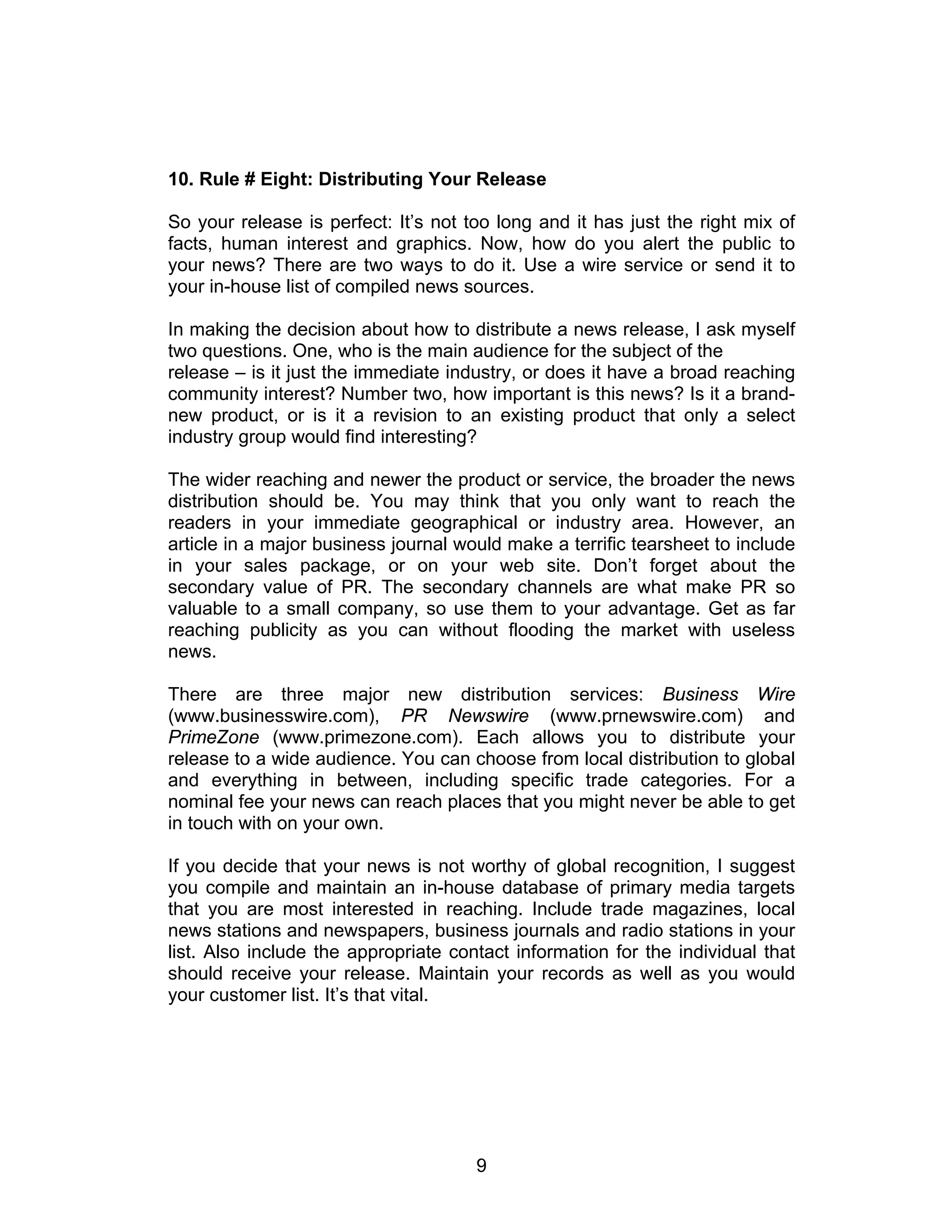 10. Rule # Eight: Distributing Your Release

So your release is perfect: It’s not too long and it has just the right mix of
facts, human interest and graphics. Now, how do you alert the public to
your news? There are two ways to do it. Use a wire service or send it to
your in-house list of compiled news sources.

In making the decision about how to distribute a news release, I ask myself
two questions. One, who is the main audience for the subject of the
release – is it just the immediate industry, or does it have a broad reaching
community interest? Number two, how important is this news? Is it a brand-
new product, or is it a revision to an existing product that only a select
industry group would find interesting?

The wider reaching and newer the product or service, the broader the news
distribution should be. You may think that you only want to reach the
readers in your immediate geographical or industry area. However, an
article in a major business journal would make a terrific tearsheet to include
in your sales package, or on your web site. Don’t forget about the
secondary value of PR. The secondary channels are what make PR so
valuable to a small company, so use them to your advantage. Get as far
reaching publicity as you can without flooding the market with useless
news.

There are three major new distribution services: Business Wire
(www.businesswire.com), PR Newswire (www.prnewswire.com) and
PrimeZone (www.primezone.com). Each allows you to distribute your
release to a wide audience. You can choose from local distribution to global
and everything in between, including specific trade categories. For a
nominal fee your news can reach places that you might never be able to get
in touch with on your own.

If you decide that your news is not worthy of global recognition, I suggest
you compile and maintain an in-house database of primary media targets
that you are most interested in reaching. Include trade magazines, local
news stations and newspapers, business journals and radio stations in your
list. Also include the appropriate contact information for the individual that
should receive your release. Maintain your records as well as you would
your customer list. It’s that vital.




                                      9
 
