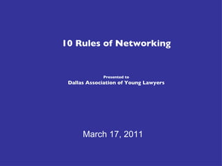10 Rules of Networking Presented to Dallas Association of Young Lawyers March 17, 2011 