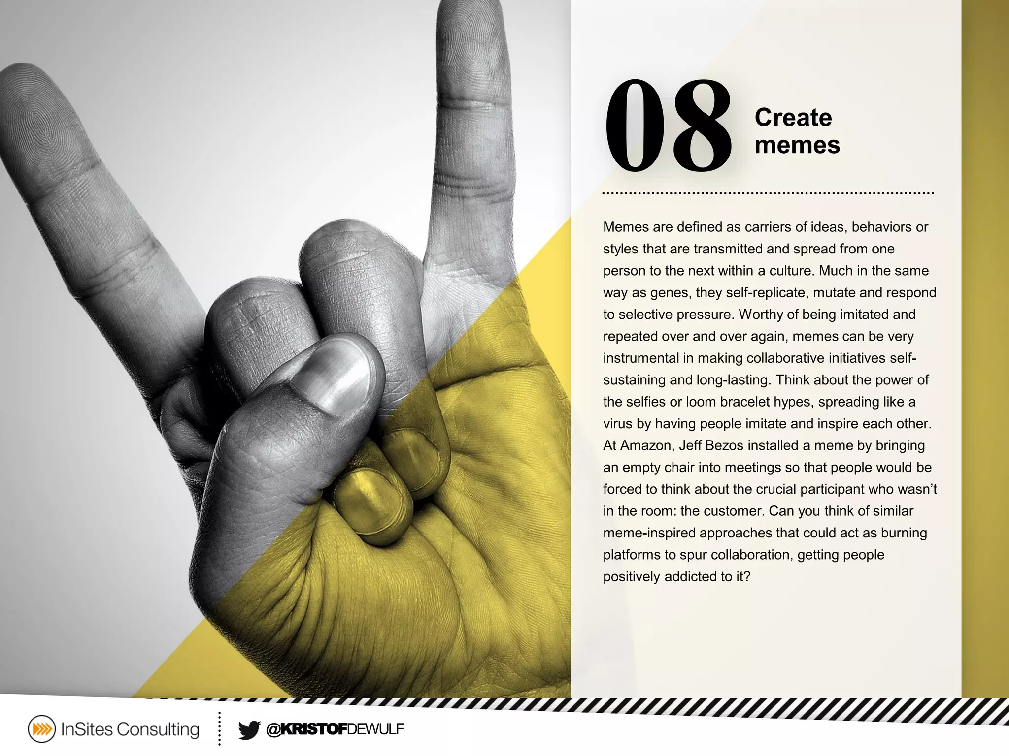 Memes are defined as carriers of ideas, behaviors or styles that are transmitted and spread from one person to the next within a culture. Much in the same way as genes, they self-replicate, mutate and respond to selective pressure. Worthy of being imitated and repeated over and over again, memes can be very instrumental in making collaborative initiatives self- sustaining and long-lasting. Think about the power of the selfiesor loom bracelet hypes, spreading like a virus by having people imitate and inspire each other. At Amazon, Jeff Bezos installed a meme by bringing an empty chair into meetings so that people would be forced to think about the crucial participant who wasn’t in the room: the customer. Can you think of similar meme-inspired approaches that could act as burning platforms to spur collaboration, getting people positively addicted to it? 
08 
Create 
memes 
@KRISTOFDEWULF  