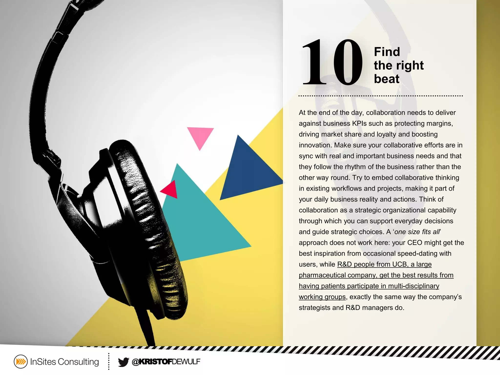 At the end of the day, collaboration needs to deliver against business KPIs such as protecting margins, driving market share and loyalty and boosting innovation. Make sure your collaborative efforts are in sync with real and important business needs and that they follow the rhythm of the business rather than the other way round. Try to embed collaborative thinking in existing workflows and projects, making it part of your daily business reality and actions. Think of collaboration as a strategic organizational capability through which you can support everyday decisions and guide strategic choices. A ‘one size fits all’ approach does not work here: your CEO might get the best inspiration from occasional speed-dating with users, while R&D people from UCB, a large pharmaceutical company, get the best results from having patients participate in multi-disciplinary working groups, exactly the same way the company’s strategists and R&D managers do. 
10 
Find 
the right 
beat 
@KRISTOFDEWULF  
